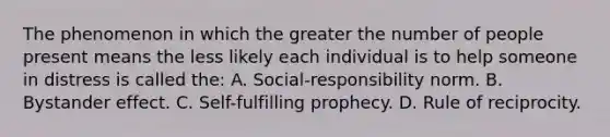 The phenomenon in which the greater the number of people present means the less likely each individual is to help someone in distress is called the: A. Social-responsibility norm. B. Bystander effect. C. Self-fulfilling prophecy. D. Rule of reciprocity.