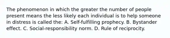 The phenomenon in which the greater the number of people present means the less likely each individual is to help someone in distress is called the: A. Self-fulfilling prophecy. B. Bystander effect. C. Social-responsibility norm. D. Rule of reciprocity.