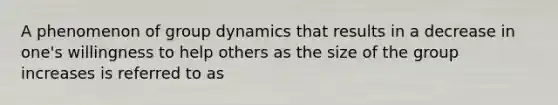 A phenomenon of group dynamics that results in a decrease in one's willingness to help others as the size of the group increases is referred to as