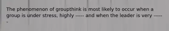 The phenomenon of groupthink is most likely to occur when a group is under stress, highly ----- and when the leader is very ------