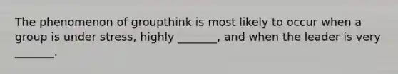 The phenomenon of groupthink is most likely to occur when a group is under stress, highly _______, and when the leader is very _______.