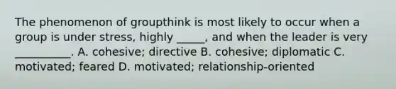 The phenomenon of groupthink is most likely to occur when a group is under stress, highly _____, and when the leader is very __________. A. cohesive; directive B. cohesive; diplomatic C. motivated; feared D. motivated; relationship-oriented