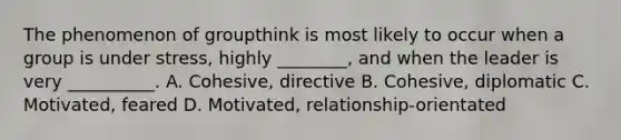 The phenomenon of groupthink is most likely to occur when a group is under stress, highly ________, and when the leader is very __________. A. Cohesive, directive B. Cohesive, diplomatic C. Motivated, feared D. Motivated, relationship-orientated