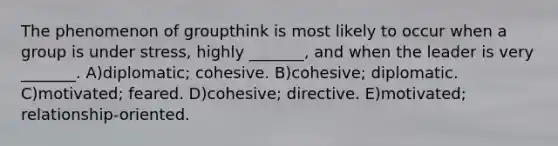 The phenomenon of groupthink is most likely to occur when a group is under stress, highly _______, and when the leader is very _______. A)diplomatic; cohesive. B)cohesive; diplomatic. C)motivated; feared. D)cohesive; directive. E)motivated; relationship-oriented.