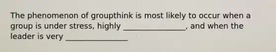 The phenomenon of groupthink is most likely to occur when a group is under stress, highly ________________, and when the leader is very ________________