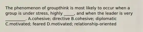 The phenomenon of groupthink is most likely to occur when a group is under stress, highly _____, and when the leader is very __________. A.cohesive; directive B.cohesive; diplomatic C.motivated; feared D.motivated; relationship-oriented