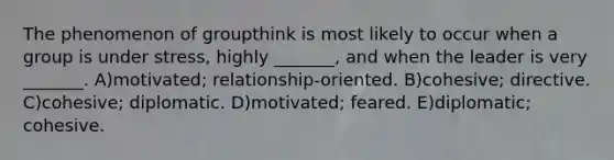 The phenomenon of groupthink is most likely to occur when a group is under stress, highly _______, and when the leader is very _______. A)motivated; relationship-oriented. B)cohesive; directive. C)cohesive; diplomatic. D)motivated; feared. E)diplomatic; cohesive.