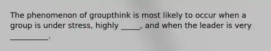 The phenomenon of groupthink is most likely to occur when a group is under stress, highly _____, and when the leader is very __________.