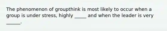 The phenomenon of groupthink is most likely to occur when a group is under stress, highly _____ and when the leader is very ______.