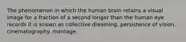 The phenomenon in which the human brain retains a visual image for a fraction of a second longer than the human eye records it is known as collective dreaming. persistence of vision. cinematography. montage.