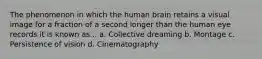 The phenomenon in which the human brain retains a visual image for a fraction of a second longer than the human eye records it is known as... a. Collective dreaming b. Montage c. Persistence of vision d. Cinematography