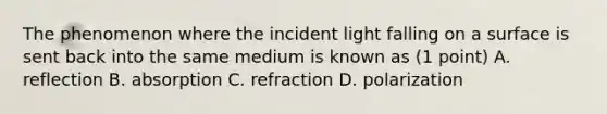 The phenomenon where the incident light falling on a surface is sent back into the same medium is known as (1 point) A. reflection B. absorption C. refraction D. polarization