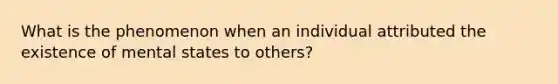 What is the phenomenon when an individual attributed the existence of mental states to others?