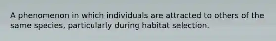 A phenomenon in which individuals are attracted to others of the same species, particularly during habitat selection.