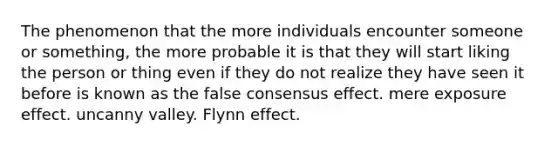 The phenomenon that the more individuals encounter someone or something, the more probable it is that they will start liking the person or thing even if they do not realize they have seen it before is known as the false consensus effect. mere exposure effect. uncanny valley. Flynn effect.