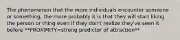 The phenomenon that the more individuals encounter someone or something, the more probably it is that they will start liking the person or thing even if they don't realize they've seen it before **PROXIMITY=strong predictor of attraction**