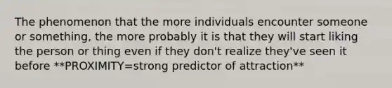 The phenomenon that the more individuals encounter someone or something, the more probably it is that they will start liking the person or thing even if they don't realize they've seen it before **PROXIMITY=strong predictor of attraction**