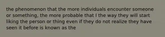 the phenomenon that the more individuals encounter someone or something, the more probable that I the way they will start liking the person or thing even if they do not realize they have seen it before is known as the