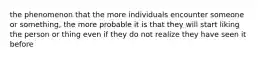 the phenomenon that the more individuals encounter someone or something, the more probable it is that they will start liking the person or thing even if they do not realize they have seen it before