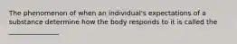 The phenomenon of when an individual's expectations of a substance determine how the body responds to it is called the _______________