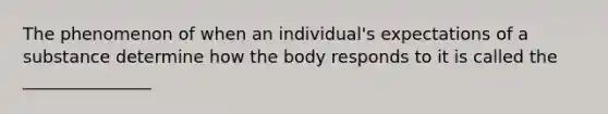 The phenomenon of when an individual's expectations of a substance determine how the body responds to it is called the _______________