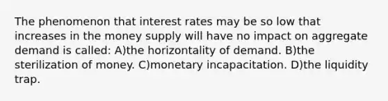 The phenomenon that interest rates may be so low that increases in the money supply will have no impact on aggregate demand is called: A)the horizontality of demand. B)the sterilization of money. C)monetary incapacitation. D)the liquidity trap.