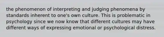 the phenomenon of interpreting and judging phenomena by standards inherent to one's own culture. This is problematic in psychology since we now know that different cultures may have different ways of expressing emotional or psychological distress.