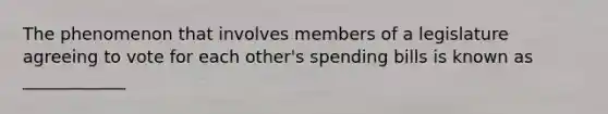 The phenomenon that involves members of a legislature agreeing to vote for each other's spending bills is known as ____________