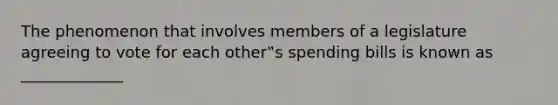 The phenomenon that involves members of a legislature agreeing to vote for each other‟s spending bills is known as _____________