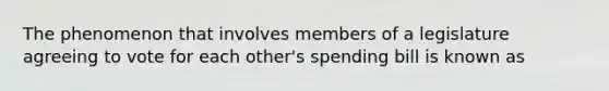 The phenomenon that involves members of a legislature agreeing to vote for each other's spending bill is known as