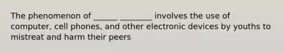 The phenomenon of ______ ________ involves the use of computer, cell phones, and other electronic devices by youths to mistreat and harm their peers