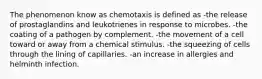 The phenomenon know as chemotaxis is defined as -the release of prostaglandins and leukotrienes in response to microbes. -the coating of a pathogen by complement. -the movement of a cell toward or away from a chemical stimulus. -the squeezing of cells through the lining of capillaries. -an increase in allergies and helminth infection.