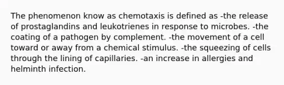 The phenomenon know as chemotaxis is defined as -the release of prostaglandins and leukotrienes in response to microbes. -the coating of a pathogen by complement. -the movement of a cell toward or away from a chemical stimulus. -the squeezing of cells through the lining of capillaries. -an increase in allergies and helminth infection.