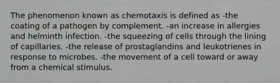 The phenomenon known as chemotaxis is defined as -the coating of a pathogen by complement. -an increase in allergies and helminth infection. -the squeezing of cells through the lining of capillaries. -the release of prostaglandins and leukotrienes in response to microbes. -the movement of a cell toward or away from a chemical stimulus.