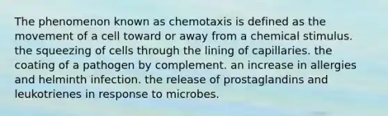 The phenomenon known as chemotaxis is defined as the movement of a cell toward or away from a chemical stimulus. the squeezing of cells through the lining of capillaries. the coating of a pathogen by complement. an increase in allergies and helminth infection. the release of prostaglandins and leukotrienes in response to microbes.