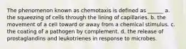 The phenomenon known as chemotaxis is defined as ______ a. the squeezing of cells through the lining of capillaries. b. the movement of a cell toward or away from a chemical stimulus. c. the coating of a pathogen by complement. d. the release of prostaglandins and leukotrienes in response to microbes.