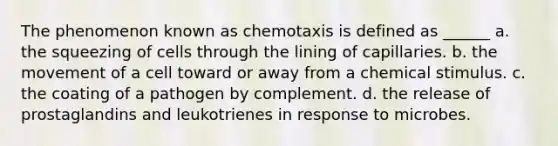 The phenomenon known as chemotaxis is defined as ______ a. the squeezing of cells through the lining of capillaries. b. the movement of a cell toward or away from a chemical stimulus. c. the coating of a pathogen by complement. d. the release of prostaglandins and leukotrienes in response to microbes.