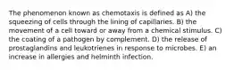 The phenomenon known as chemotaxis is defined as A) the squeezing of cells through the lining of capillaries. B) the movement of a cell toward or away from a chemical stimulus. C) the coating of a pathogen by complement. D) the release of prostaglandins and leukotrienes in response to microbes. E) an increase in allergies and helminth infection.