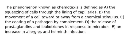 The phenomenon known as chemotaxis is defined as A) the squeezing of cells through the lining of capillaries. B) the movement of a cell toward or away from a chemical stimulus. C) the coating of a pathogen by complement. D) the release of prostaglandins and leukotrienes in response to microbes. E) an increase in allergies and helminth infection.