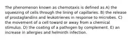 The phenomenon known as chemotaxis is defined as A) the squeezing of cells through the lining of capillaries. B) the release of prostaglandins and leukotrienes in response to microbes. C) the movement of a cell toward or away from a chemical stimulus. D) the coating of a pathogen by complement. E) an increase in allergies and helminth infection.