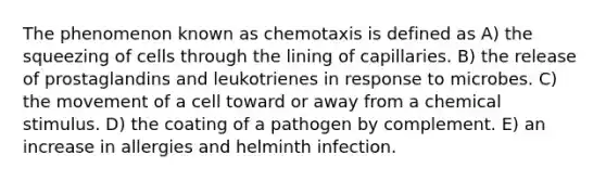 The phenomenon known as chemotaxis is defined as A) the squeezing of cells through the lining of capillaries. B) the release of prostaglandins and leukotrienes in response to microbes. C) the movement of a cell toward or away from a chemical stimulus. D) the coating of a pathogen by complement. E) an increase in allergies and helminth infection.