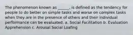 The phenomenon known as ______, is defined as the tendency for people to do better on simple tasks and worse on complex tasks when they are in the presence of others and their individual performance can be evaluated. a. Social Facilitation b. Evaluation Apprehension c. Arousal Social Loafing