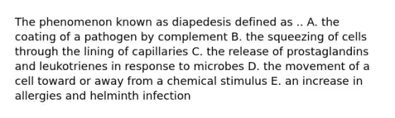 The phenomenon known as diapedesis defined as .. A. the coating of a pathogen by complement B. the squeezing of cells through the lining of capillaries C. the release of prostaglandins and leukotrienes in response to microbes D. the movement of a cell toward or away from a chemical stimulus E. an increase in allergies and helminth infection