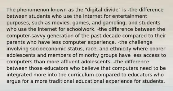 The phenomenon known as the "digital divide" is -the difference between students who use the Internet for entertainment purposes, such as movies, games, and gambling, and students who use the internet for schoolwork. -the difference between the computer-savvy generation of the past decade compared to their parents who have less computer experience. -the challenge involving socioeconomic status, race, and ethnicity where poorer adolescents and members of minority groups have less access to computers than more affluent adolescents. -the difference between those educators who believe that computers need to be integrated more into the curriculum compared to educators who argue for a more traditional educational experience for students.