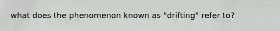 what does the phenomenon known as "drifting" refer to?