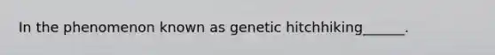 In the phenomenon known as genetic hitchhiking______.