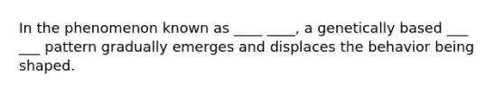 In the phenomenon known as ____ ____, a genetically based ___ ___ pattern gradually emerges and displaces the behavior being shaped.