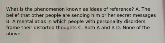 What is the phenomenon known as ideas of reference? A. The belief that other people are sending him or her secret messages B. A mental atlas in which people with personality disorders frame their distorted thoughts C. Both A and B D. None of the above