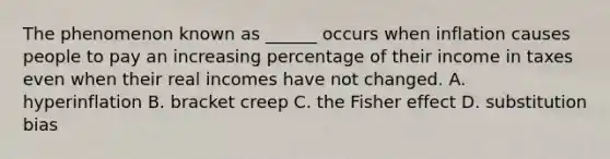 The phenomenon known as ______ occurs when inflation causes people to pay an increasing percentage of their income in taxes even when their real incomes have not changed. A. hyperinflation B. bracket creep C. the Fisher effect D. substitution bias