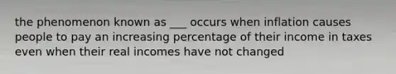 the phenomenon known as ___ occurs when inflation causes people to pay an increasing percentage of their income in taxes even when their real incomes have not changed